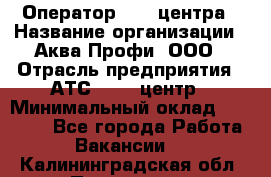 Оператор Call-центра › Название организации ­ Аква Профи, ООО › Отрасль предприятия ­ АТС, call-центр › Минимальный оклад ­ 22 000 - Все города Работа » Вакансии   . Калининградская обл.,Приморск г.